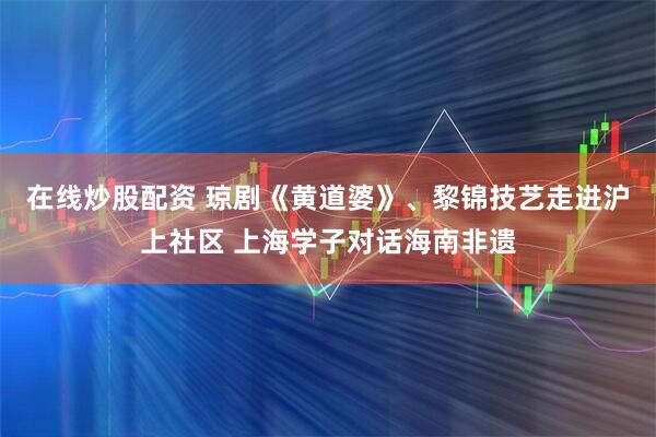 在线炒股配资 琼剧《黄道婆》、黎锦技艺走进沪上社区 上海学子对话海南非遗