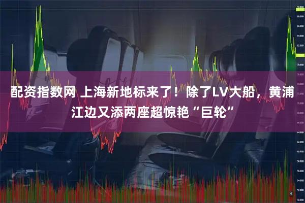 配资指数网 上海新地标来了！除了LV大船，黄浦江边又添两座超惊艳“巨轮”