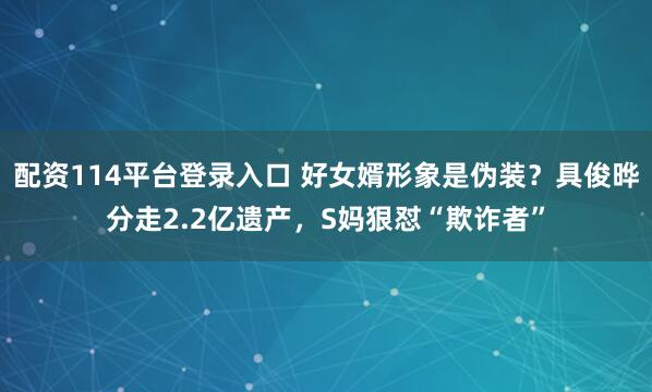 配资114平台登录入口 好女婿形象是伪装？具俊晔分走2.2亿遗产，S妈狠怼“欺诈者”