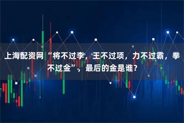 上海配资网 “将不过李，王不过项，力不过霸，拳不过金”，最后的金是谁？