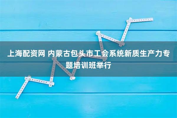 上海配资网 内蒙古包头市工会系统新质生产力专题培训班举行