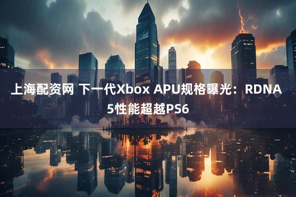 上海配资网 下一代Xbox APU规格曝光：RDNA 5性能超越PS6