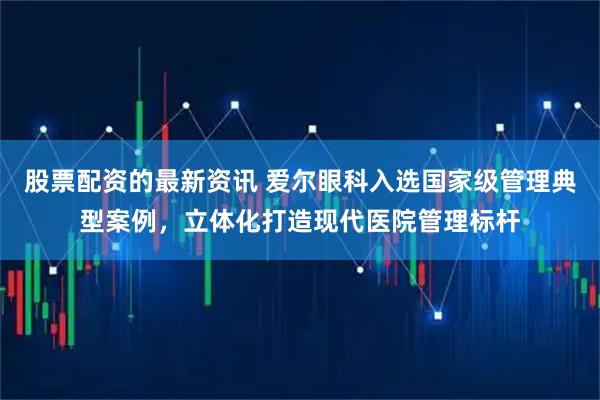 股票配资的最新资讯 爱尔眼科入选国家级管理典型案例，立体化打造现代医院管理标杆