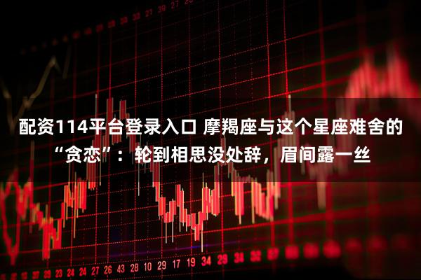 配资114平台登录入口 摩羯座与这个星座难舍的“贪恋”：轮到相思没处辞，眉间露一丝