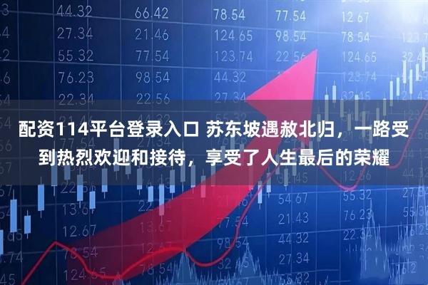 配资114平台登录入口 苏东坡遇赦北归，一路受到热烈欢迎和接待，享受了人生最后的荣耀