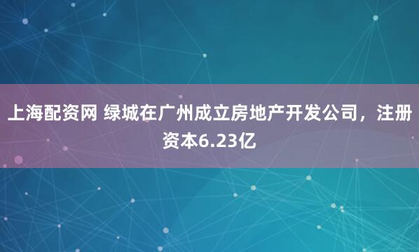 上海配资网 绿城在广州成立房地产开发公司，注册资本6.23亿
