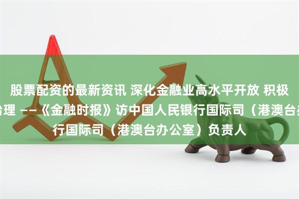 股票配资的最新资讯 深化金融业高水平开放 积极参与全球金融治理 ——《金融时报》访中国人民银行国际司（港澳台办公室）负责人