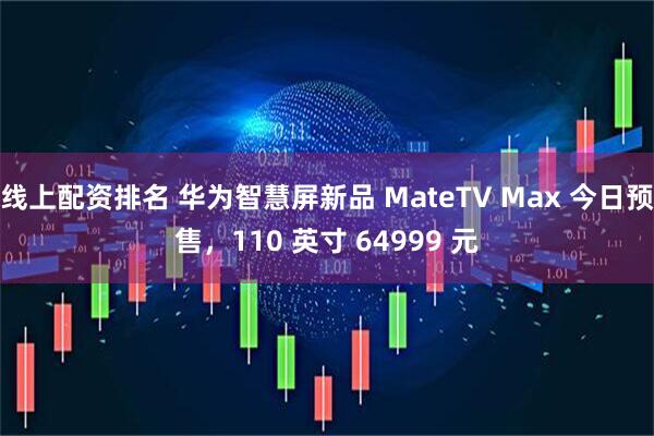 线上配资排名 华为智慧屏新品 MateTV Max 今日预售，110 英寸 64999 元