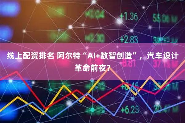 线上配资排名 阿尔特“AI+数智创造”，汽车设计革命前夜？