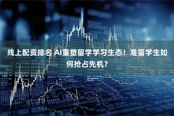 线上配资排名 AI重塑留学学习生态！准留学生如何抢占先机？