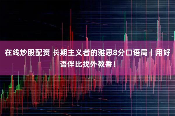 在线炒股配资 长期主义者的雅思8分口语局｜用好语伴比找外教香！
