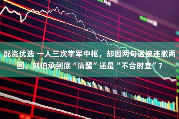 配资优选 一人三次掌军中枢，却因两句话被连撤两回，刘伯承到底“清醒”还是“不合时宜”？
