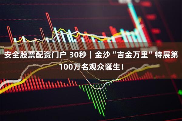 安全股票配资门户 30秒｜金沙“吉金万里”特展第100万名观众诞生！