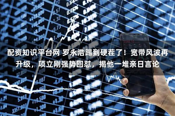 配资知识平台网 罗永浩踢到硬茬了！宽带风波再升级，项立刚强势回怼，揭他一堆亲日言论