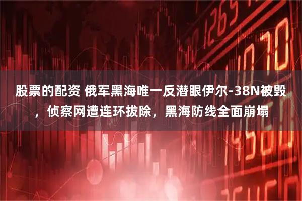 股票的配资 俄军黑海唯一反潜眼伊尔-38N被毁，侦察网遭连环拔除，黑海防线全面崩塌
