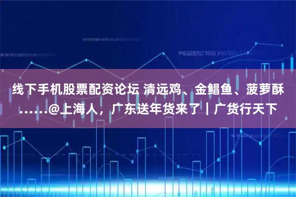线下手机股票配资论坛 清远鸡、金鲳鱼、菠萝酥……@上海人，广东送年货来了｜广货行天下