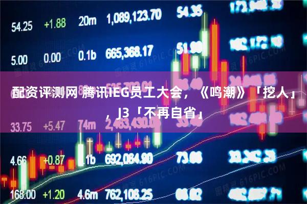 配资评测网 腾讯IEG员工大会，《鸣潮》「挖人」，J3「不再自省」
