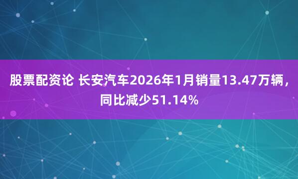 股票配资论 长安汽车2026年1月销量13.47万辆，同比减少51.14%