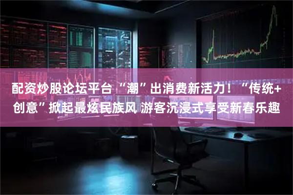 配资炒股论坛平台 “潮”出消费新活力！“传统+创意”掀起最炫民族风 游客沉浸式享受新春乐趣