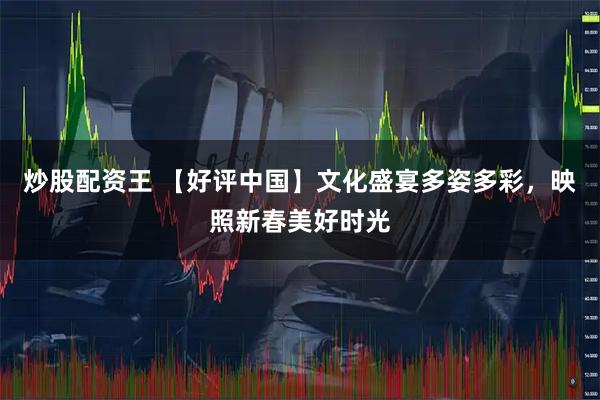 炒股配资王 【好评中国】文化盛宴多姿多彩，映照新春美好时光