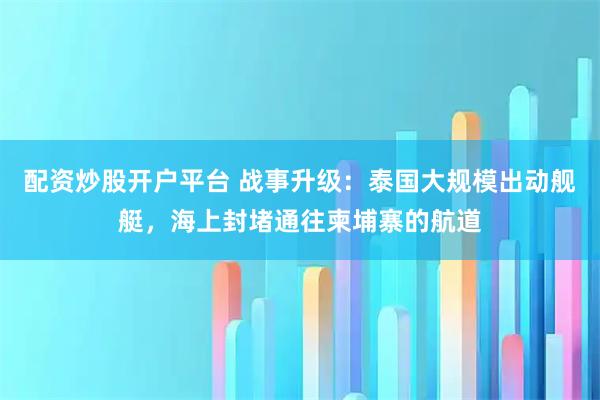 配资炒股开户平台 战事升级：泰国大规模出动舰艇，海上封堵通往柬埔寨的航道