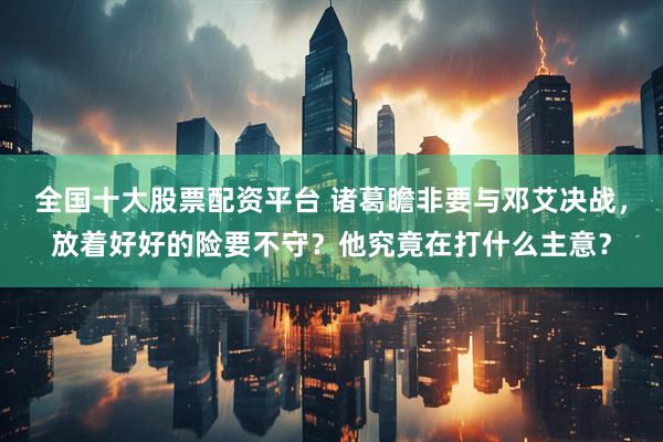 全国十大股票配资平台 诸葛瞻非要与邓艾决战，放着好好的险要不守？他究竟在打什么主意？