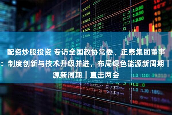 配资炒股投资 专访全国政协常委、正泰集团董事长南存辉：制度创新与技术升级并进，布局绿色能源新周期｜直击两会