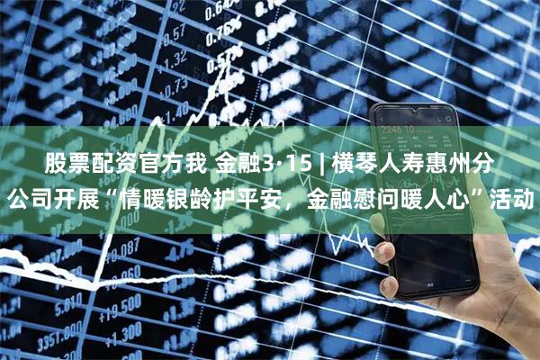 股票配资官方我 金融3·15 | 横琴人寿惠州分公司开展“情暖银龄护平安，金融慰问暖人心”活动