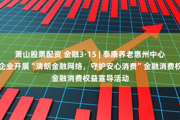 萧山股票配资 金融3·15 | 泰康养老惠州中心支公司走进企业开展“清朗金融网络，守护安心消费”金融消费权益宣导活动