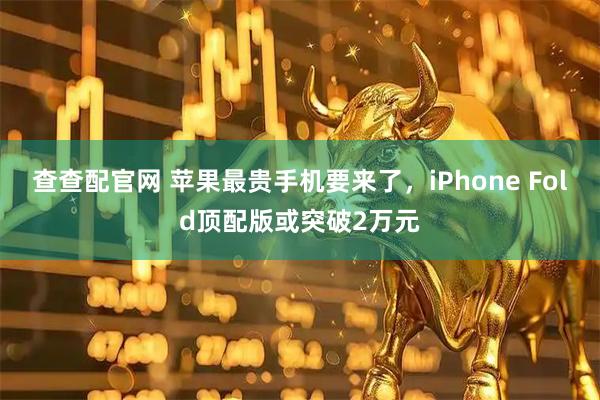 查查配官网 苹果最贵手机要来了，iPhone Fold顶配版或突破2万元