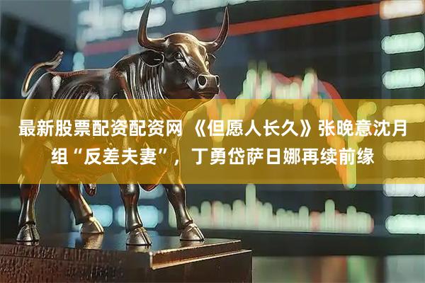 最新股票配资配资网 《但愿人长久》张晚意沈月组“反差夫妻”，丁勇岱萨日娜再续前缘