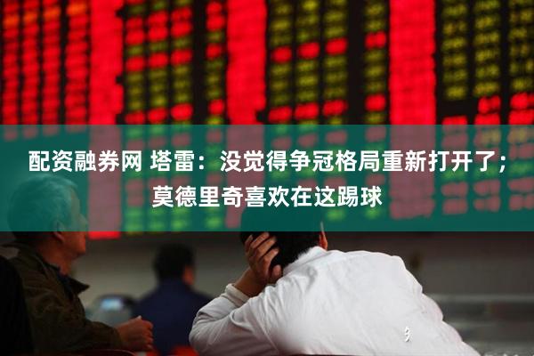 配资融券网 塔雷：没觉得争冠格局重新打开了；莫德里奇喜欢在这踢球