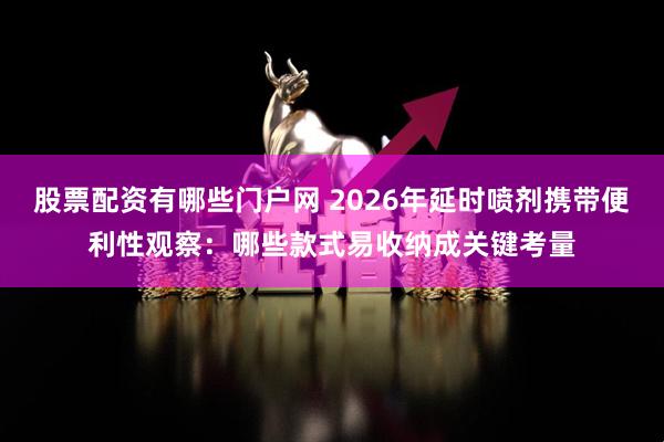 股票配资有哪些门户网 2026年延时喷剂携带便利性观察：哪些款式易收纳成关键考量
