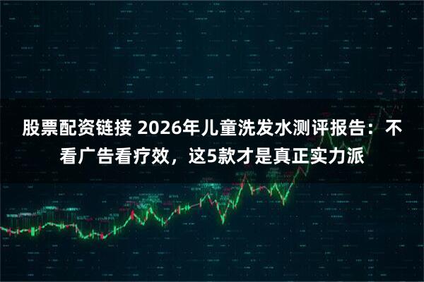 股票配资链接 2026年儿童洗发水测评报告：不看广告看疗效，这5款才是真正实力派