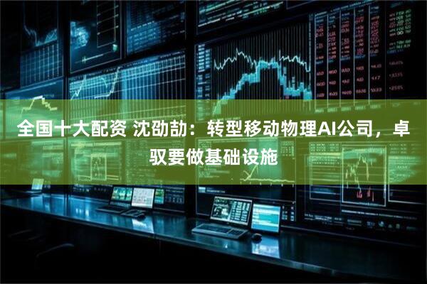 全国十大配资 沈劭劼：转型移动物理AI公司，卓驭要做基础设施