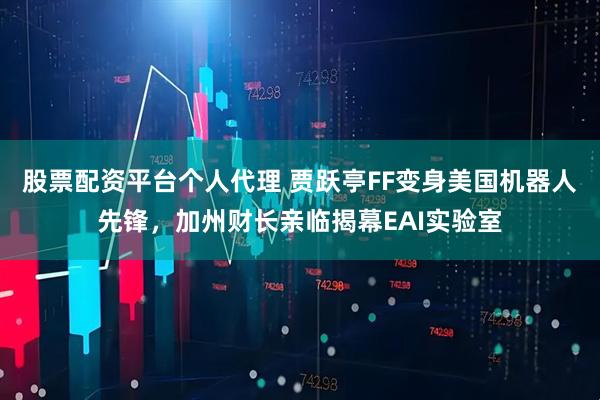 股票配资平台个人代理 贾跃亭FF变身美国机器人先锋，加州财长亲临揭幕EAI实验室