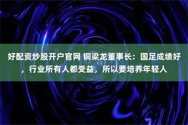 好配资炒股开户官网 铜梁龙董事长：国足成绩好，行业所有人都受益，所以要培养年轻人