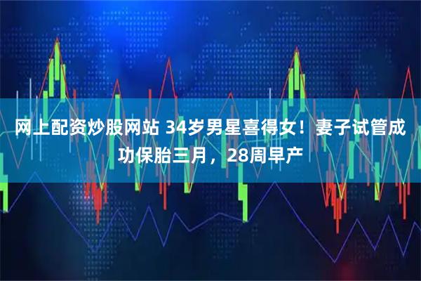 网上配资炒股网站 34岁男星喜得女！妻子试管成功保胎三月，28周早产